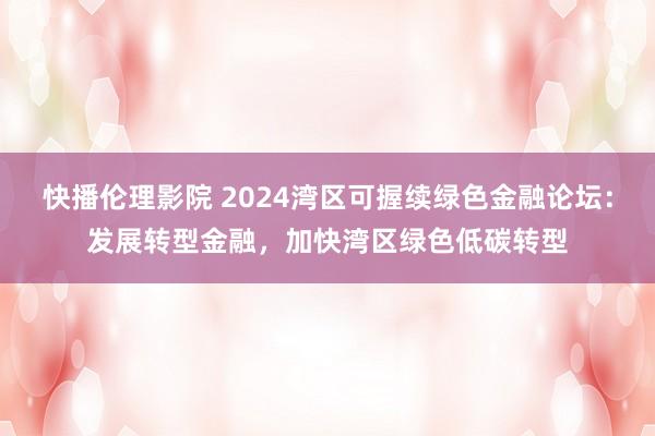 快播伦理影院 2024湾区可握续绿色金融论坛：发展转型金融，加快湾区绿色低碳转型