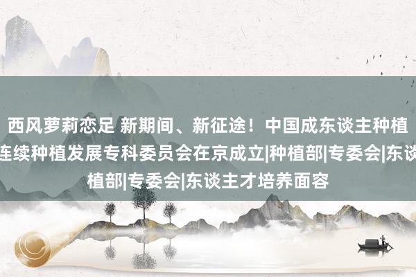 西风萝莉恋足 新期间、新征途！中国成东谈主种植协会高档院校连续种植发展专科委员会在京成立|种植部|专委会|东谈主才培养面容