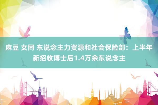 麻豆 女同 东说念主力资源和社会保险部：上半年新招收博士后1.4万余东说念主