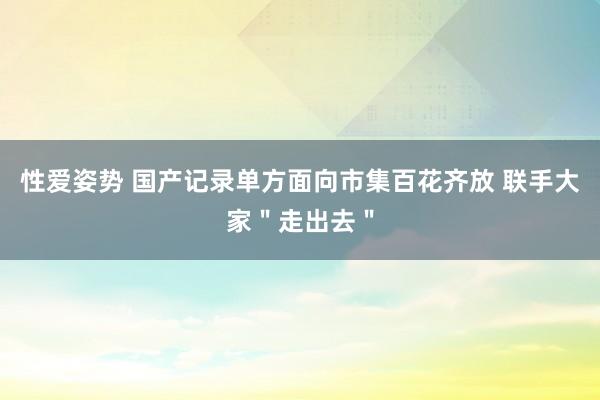 性爱姿势 国产记录单方面向市集百花齐放 联手大家＂走出去＂