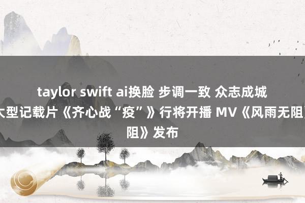 taylor swift ai换脸 步调一致 众志成城 六集大型记载片《齐心战“疫”》行将开播 MV《风雨无阻》发布