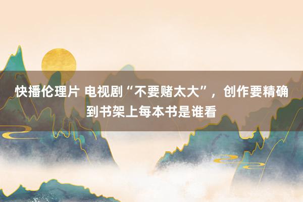 快播伦理片 电视剧“不要赌太大”，创作要精确到书架上每本书是谁看