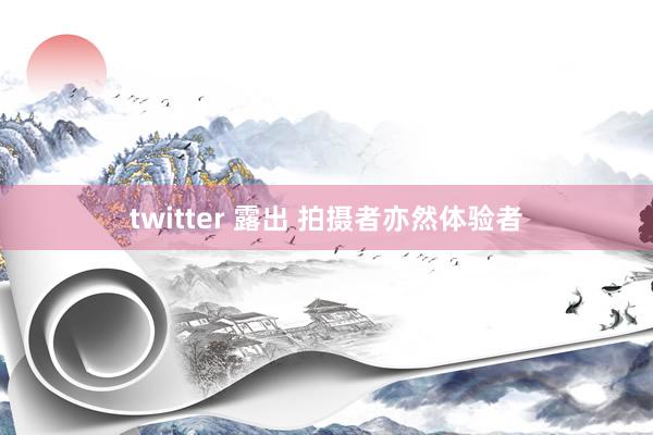 twitter 露出 拍摄者亦然体验者