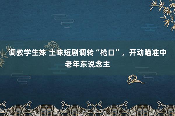 调教学生妹 土味短剧调转“枪口”，开动瞄准中老年东说念主