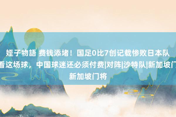 姪子物語 费钱添堵！国足0比7创记载惨败日本队，看这场球，中国球迷还必须付费|对阵|沙特队|新加坡门将