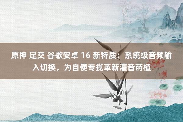 原神 足交 谷歌安卓 16 新特质：系统级音频输入切换，为自便专揽革新灌音莳植