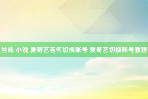 丝袜 小说 爱奇艺若何切换账号 爱奇艺切换账号教程