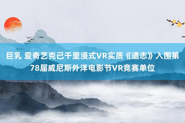 巨乳 爱奇艺克己千里浸式VR实质《遗志》入围第78届威尼斯外洋电影节VR竞赛单位