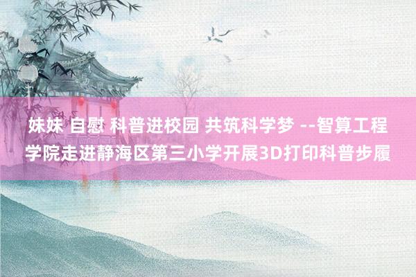 妹妹 自慰 科普进校园 共筑科学梦 --智算工程学院走进静海区第三小学开展3D打印科普步履